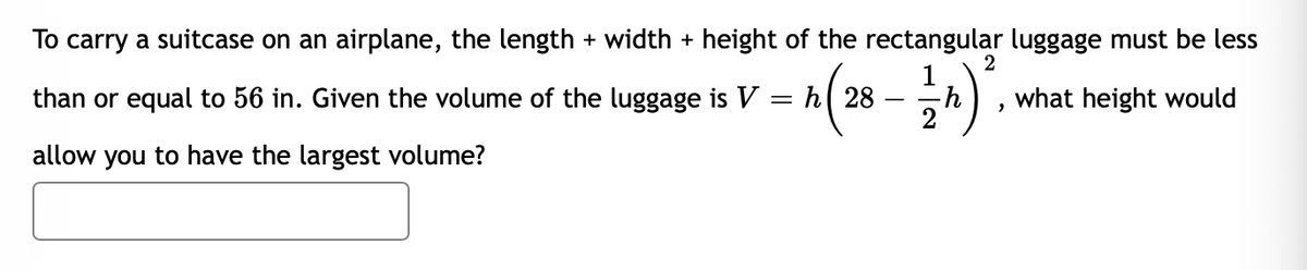 To carry a suitcase on an airplane, the length + width + height of the rectangular luggage must be less
than or equal to 56 in. Given the volume of the luggage is V:
h( 28
what height would
allow you to have the largest volume?

