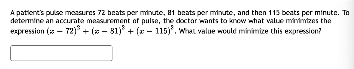 A patient's pulse measures 72 beats per minute, 81 beats per minute, and then 115 beats per minute. To
determine an accurate measurement of pulse, the doctor wants to know what value minimizes the
expression (x – 72)² + (x – 81)² + (x – 115)². what value would minimize this expression?
