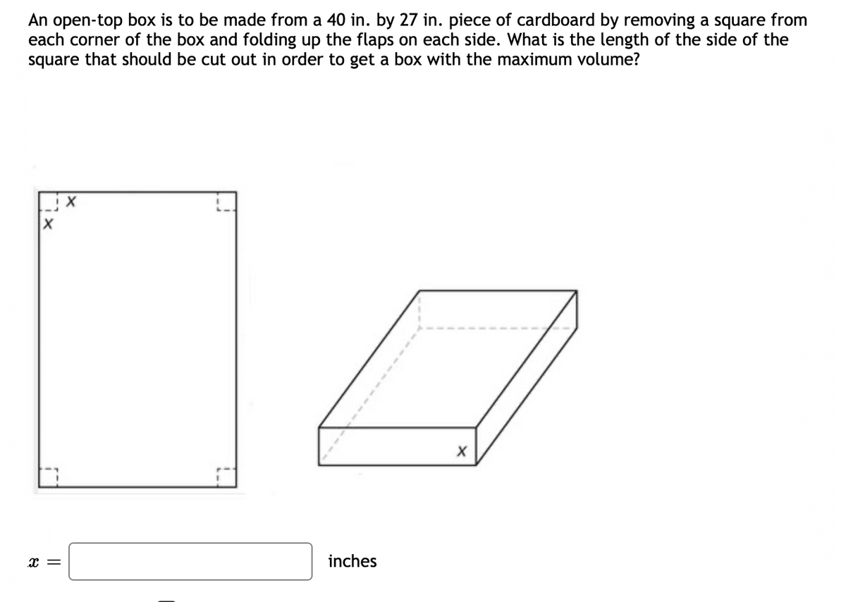 An open-top box is to be made from a 40 in. by 27 in. piece of cardboard by removing a square from
each corner of the box and folding up the flaps on each side. What is the length of the side of the
square that should be cut out in order to get a box with the maximum volume?
x =
inches
