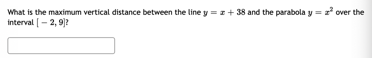 What is the maximum vertical distance between the line y = x + 38 and the parabola y = x² over the
interval [– 2, 9]?
