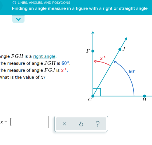 O LINES, ANGLES, AND POLYGONS
Finding an angle measure in a figure with a right or straight angle
F
angle FGH is a right angle.
The measure of angle JGH is 60°.
The measure of angle FGJ is x °.
Vhat is the value of x?
60°
G
H
X =
?
