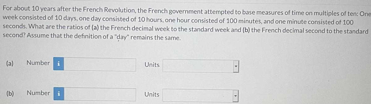 For about 10 years after the French Revolution, the French government attempted to base measures of time on multiples of ten: One-
week consisted of 10 days, one day consisted of 10 hours, one hour consisted of 100 minutes, and one minute consisted of 100
seconds. What are the ratios of (a) the French decimal week to the standard week and (b) the French decimal second to the standard
second? Assume that the definition of a "day" remains the same.
(a)
Number
i
Units
(b)
Number
i
Units
