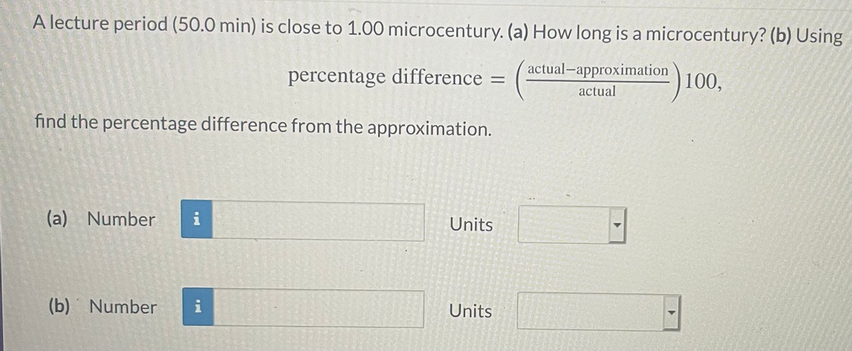 A lecture period (50.0 min) is close to 1.00 microcentury. (a) How long is a microcentury? (b) Using
actual-approximation
percentage difference =
100,
actual
find the percentage difference from the approximation.
(a) Number
i
Units
(b) Number
i
Units
