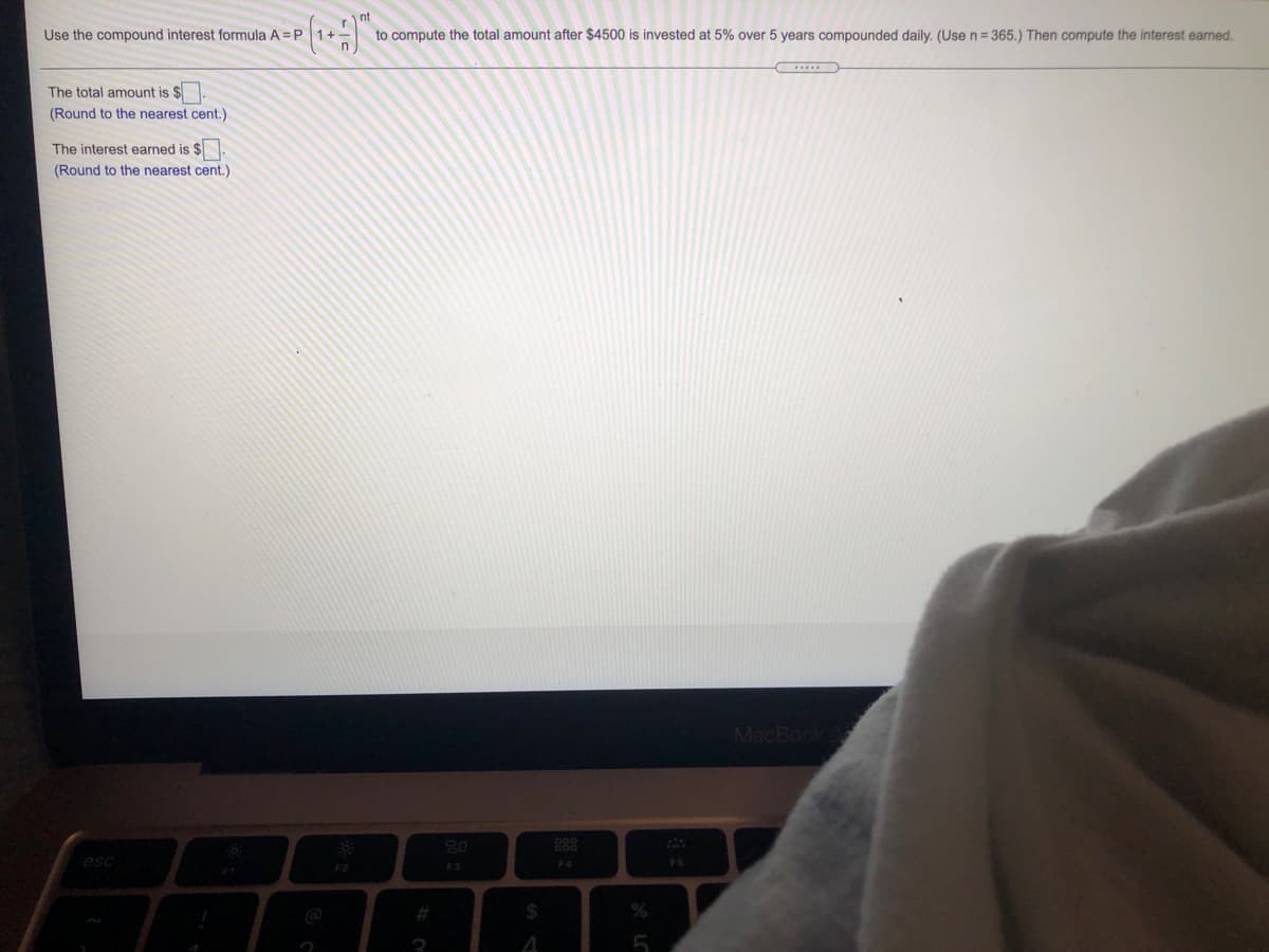 Use the compound interest formula A =P 1+
to compute the total amount after $4500 is invested at 5% over 5 years compounded daily. (Use n= 365.) Then compute the interest earned.
The total amount is $
(Round to the nearest cent.)
The interest earned is $
(Round to the nearest cent.)
MacBook
20
888
esc
F4
FS
F2
F3
24
