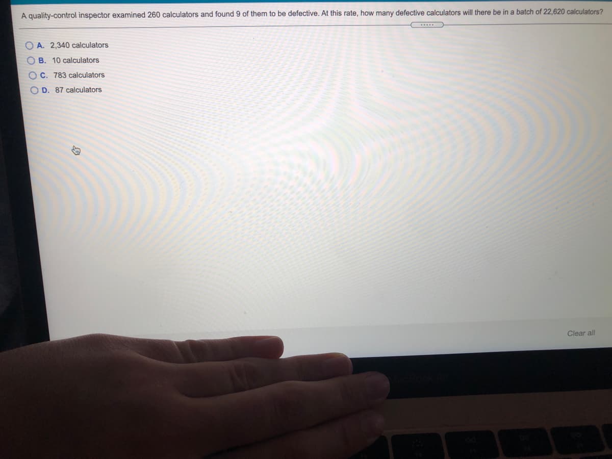 A quality-control inspector examined 260 calculators and found 9 of them to be defective. At this rate, how many defective calculators will there be in a batch of 22,620 calculators?
O A. 2,340 calculators
O B. 10 calculators
O C. 783 calculators
O D. 87 calculators
Clear all
