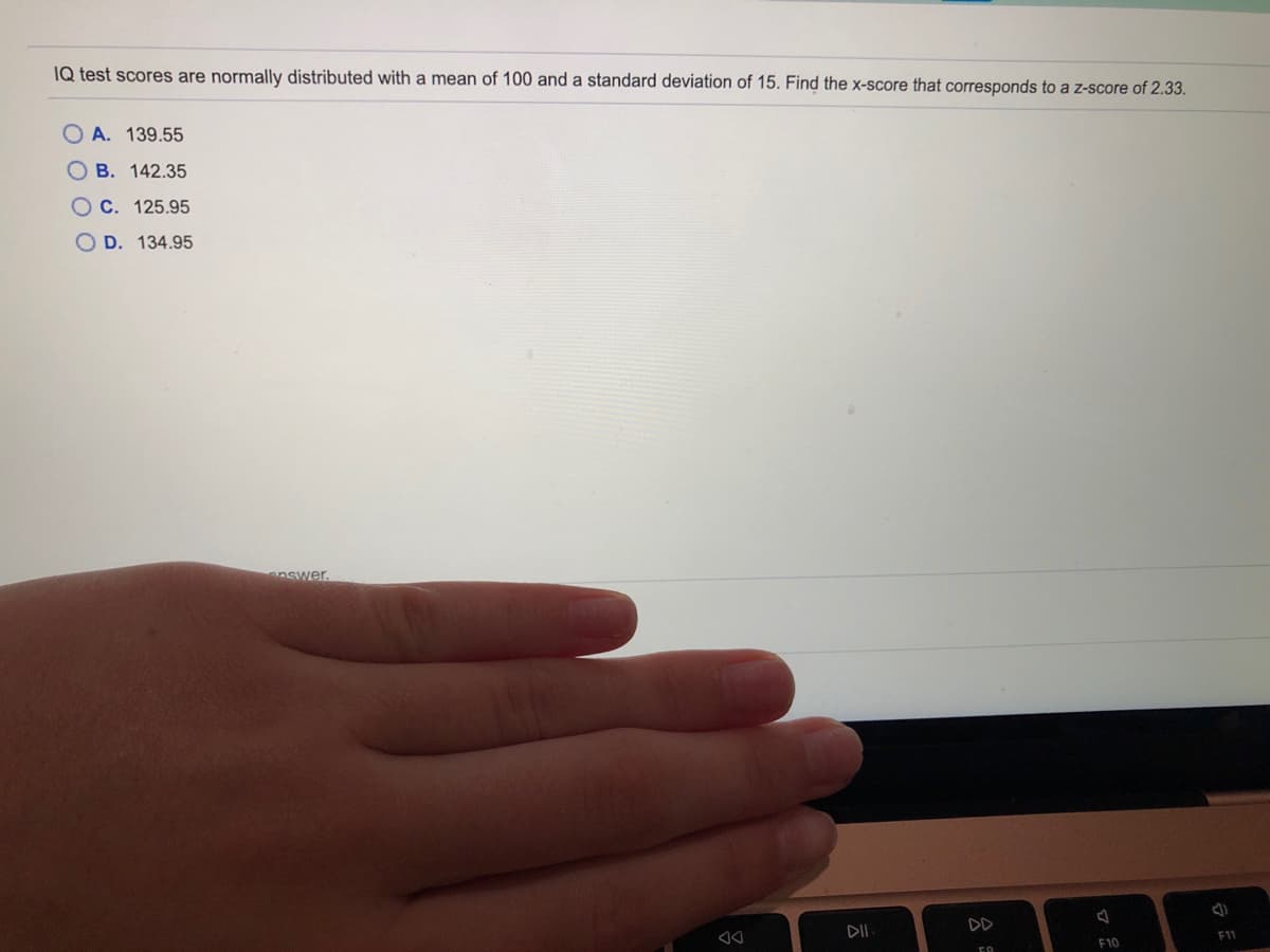 IQ test scores are normally distributed with a mean of 100 and a standard deviation of 15. Find the x-score that corresponds to a z-score of 2.33.
O A. 139.55
B. 142.35
OC. 125.95
D. 134.95
nswer.
DII
F11
F10
公
