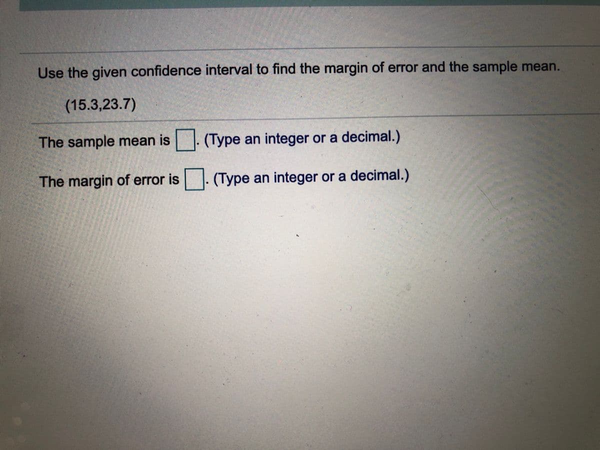 Use the given confidence interval to find the margin of error and the sample mean.
(15.3,23.7)
The sample mean is . (Type an integer or a decimal.)
The margin of error is. (Type an integer or a decimal.)
