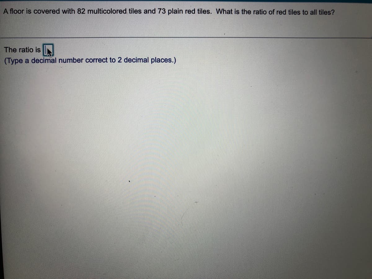 A floor is covered with 82 multicolored tiles and 73 plain red tiles. What is the ratio of red tiles to all tiles?
The ratio is N
(Type a decimal number correct to 2 decimal places.)
