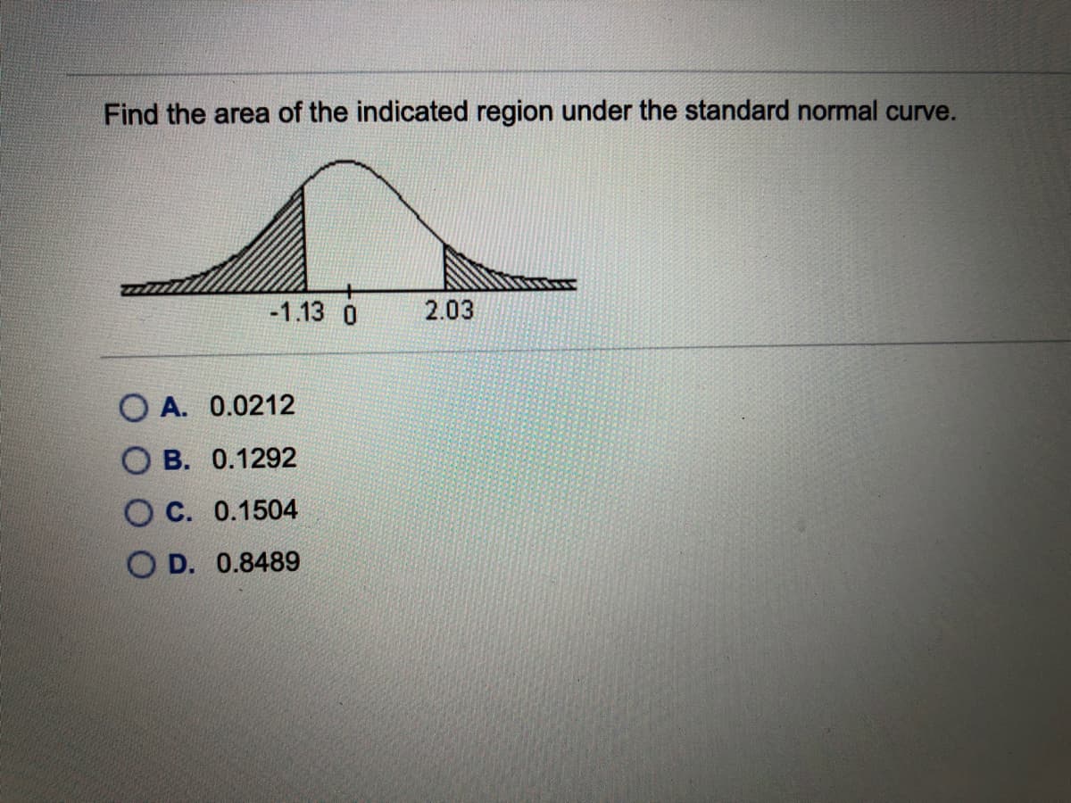 Find the area of the indicated region under the standard normal curve.
-1.13 0
2.03
O A. 0.0212
O B. 0.1292
C. 0.1504
O D. 0.8489
