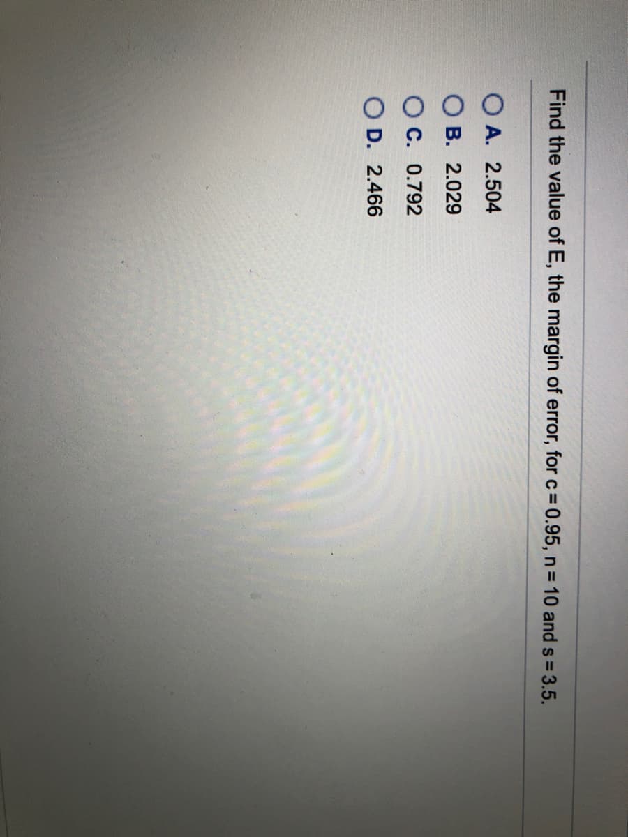 Find the value of E, the margin of error, for c= 0.95, n = 10 and s 3.5.
O A. 2.504
В. 2.029
O C. 0.792
O D. 2.466
