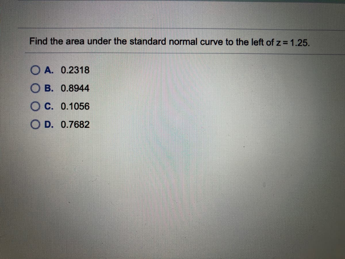 Find the area under the standard normal curve to the left of z = 1.25.
O A. 0.2318
В. 0.8944
С. 0.1056
O D. 0.7682
