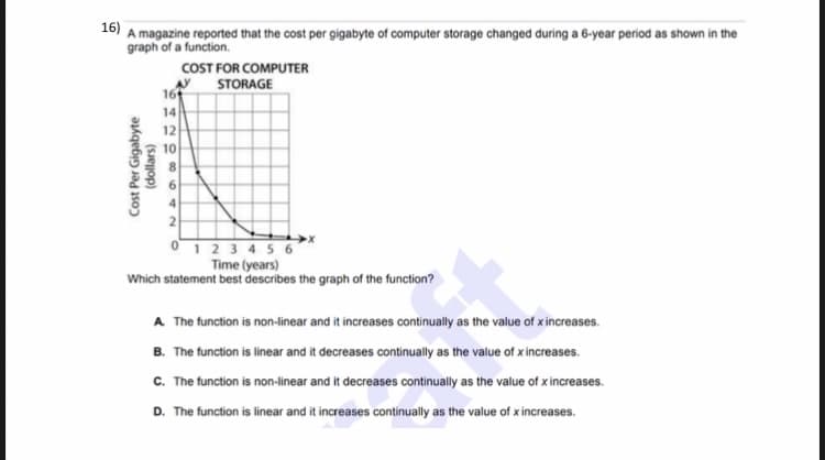 16)
A magazine reported that the cost per gigabyte of computer storage changed during a 6-year period as shown in the
graph of a function.
COST FOR COMPUTER
STORAGE
16
14
12
10
0123 456
Time (years)
Which statement best describes the graph of the function?
A The function is non-linear and it increases continually as the value of xincreases.
B. The function is linear and it decreases continually as the value of xincreases.
C. The function is non-linear and it decreases continually as the value of x increases.
D. The function is linear and it increases continually as the value of x increases.
Cost Per Gigabyte
(dollars)

