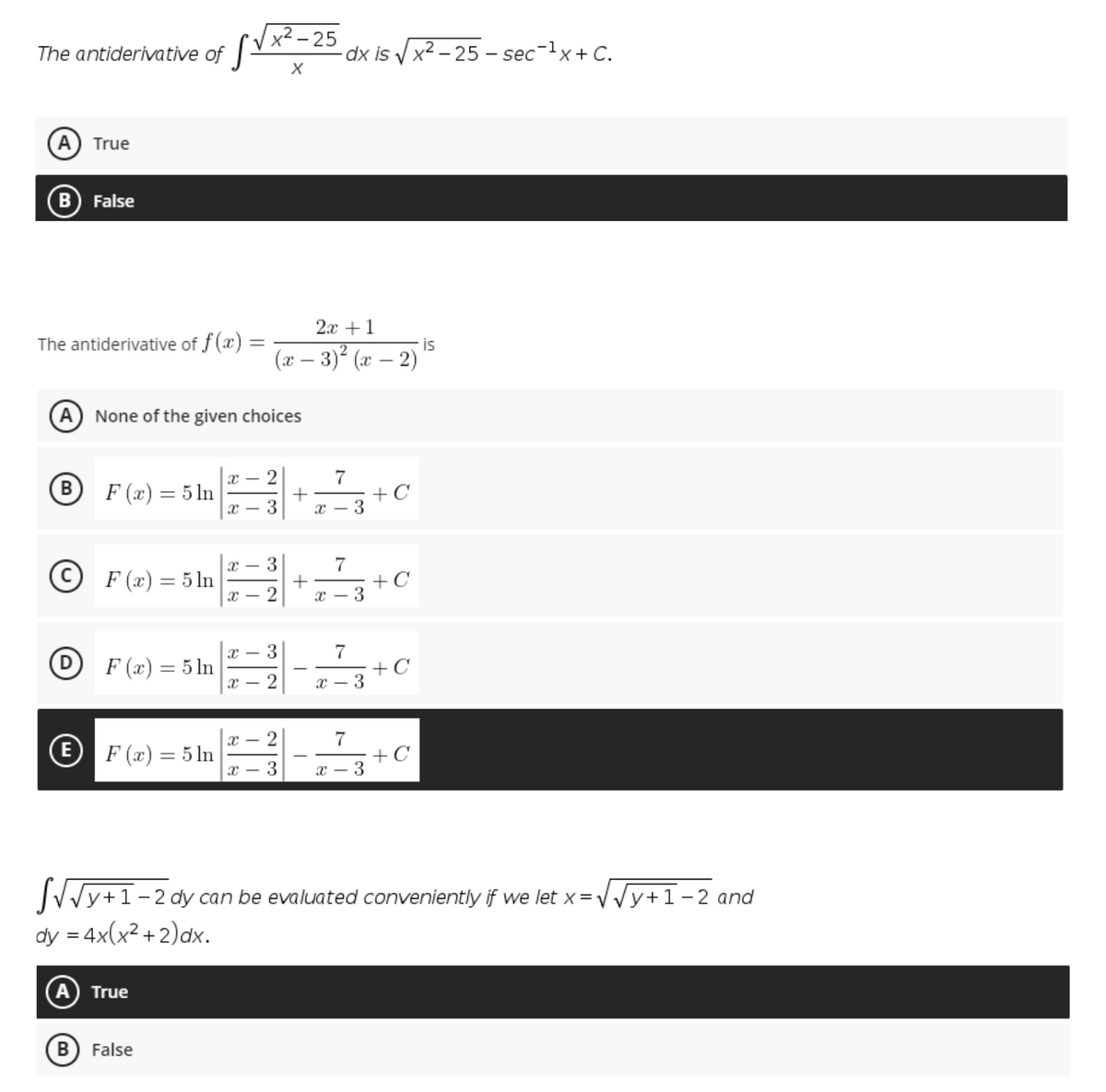 x² – 25
The antiderivative of
dx is x2 - 25 - sec-lx+ C.
(A) True
B False
2x +1
The antiderivative of f (x) =
is
(x – 3)° (x – 2)
A None of the given choices
2
7
В
F (x) = 5 ln
+
3
+C
х — 3
x - 3
7
© F (x) = 5 ln
+ C
x - 3
x - 2
3
D F (x) = 5 ln
7
+C
x – 2
x – 3
EF (x) = 5 ln
7
+C
x - 3
х — 3
TVVy+1-2 dy can be evaluated conveniently if we let x=VVy+1- 2 and
dy = 4x(x² + 2)dx.
%3D
A) True
B) False
