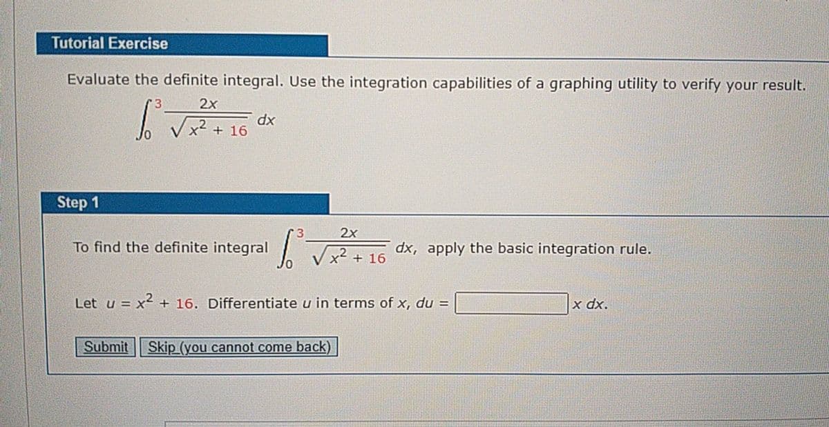 Tutorial Exercise
Evaluate the definite integral. Use the integration capabilities of a graphing utility to verify your result.
2x
dx
x- + 16
Step 1
3
2x
To find the definite integral
dx, apply the basic integration rule.
+ 16
Let u = x2 + 16. Differentiate u in terms of x, du =
xp x
Submit Skip (you cannot come back)
