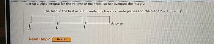 Set up a triple integral for the volume of the solid. Do not evaluate the integral.
The solid in the first octant bounded by the coordinate planes and the plane z = 1 – x – y
dz dy dx
Need Help?
Read It
