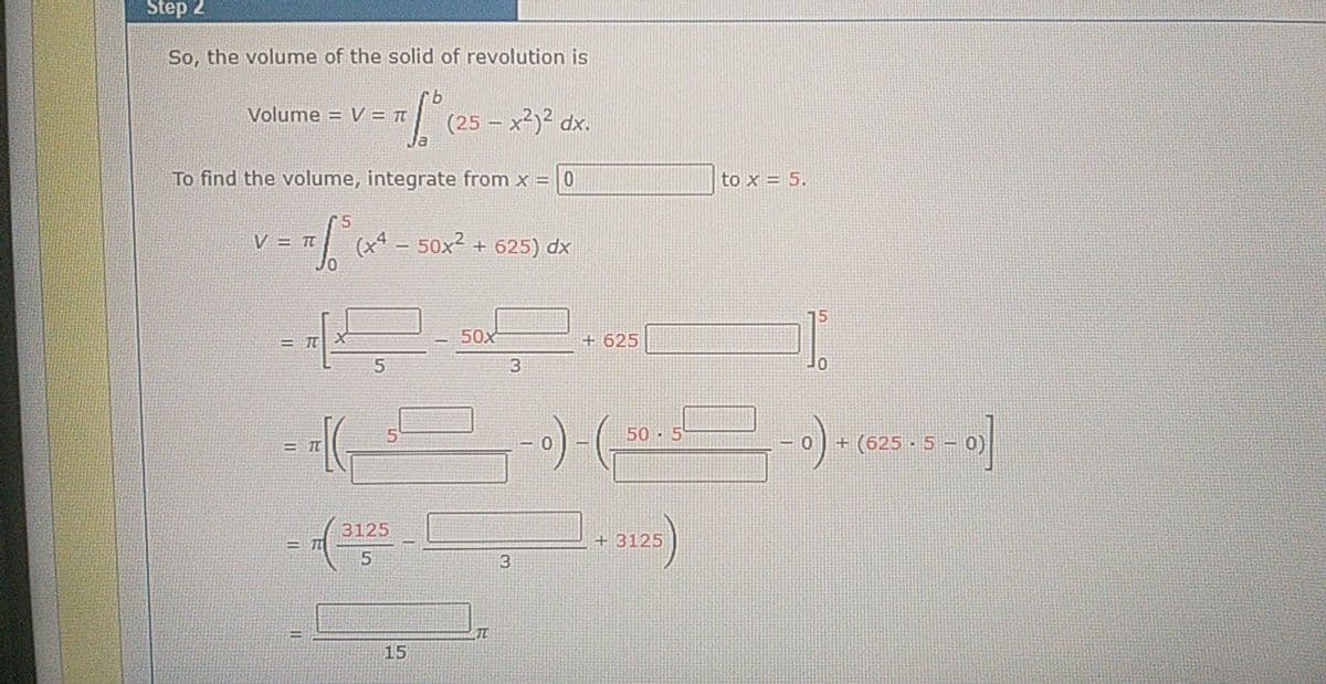 Step 2
So, the volume of the solid of revolution is
Volume = V = Tt
(25 – x2)2 dx.
To find the volume, integrate from x = 0
to x = 5.
V = Tt
Jo
- 50x2
+ 625) dx
50x
+ 625
= IT
50 · 5
+ (625 · 5– 0)
-0
3125
+ 3125
3.
15
