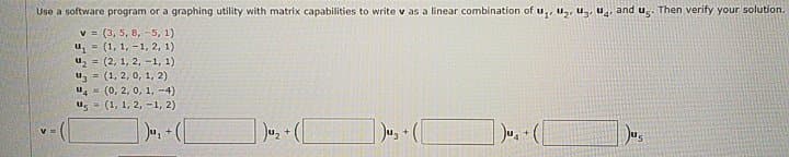 Use a software program or a graphing utility with matrix capabilities to write v as a linear combination of u,, uz, uz, u̟, and ug. Then verify your solution.
v = (3, 5, 8, -5, 1)
u = (1, 1, -1, 2, 1)
u2 = (2, 1, 2, -1, 1)
uz = (1, 2, 0, 1, 2)
u, (0, 2, 0, 1, -4)
(1, 1, 2, -1, 2)
