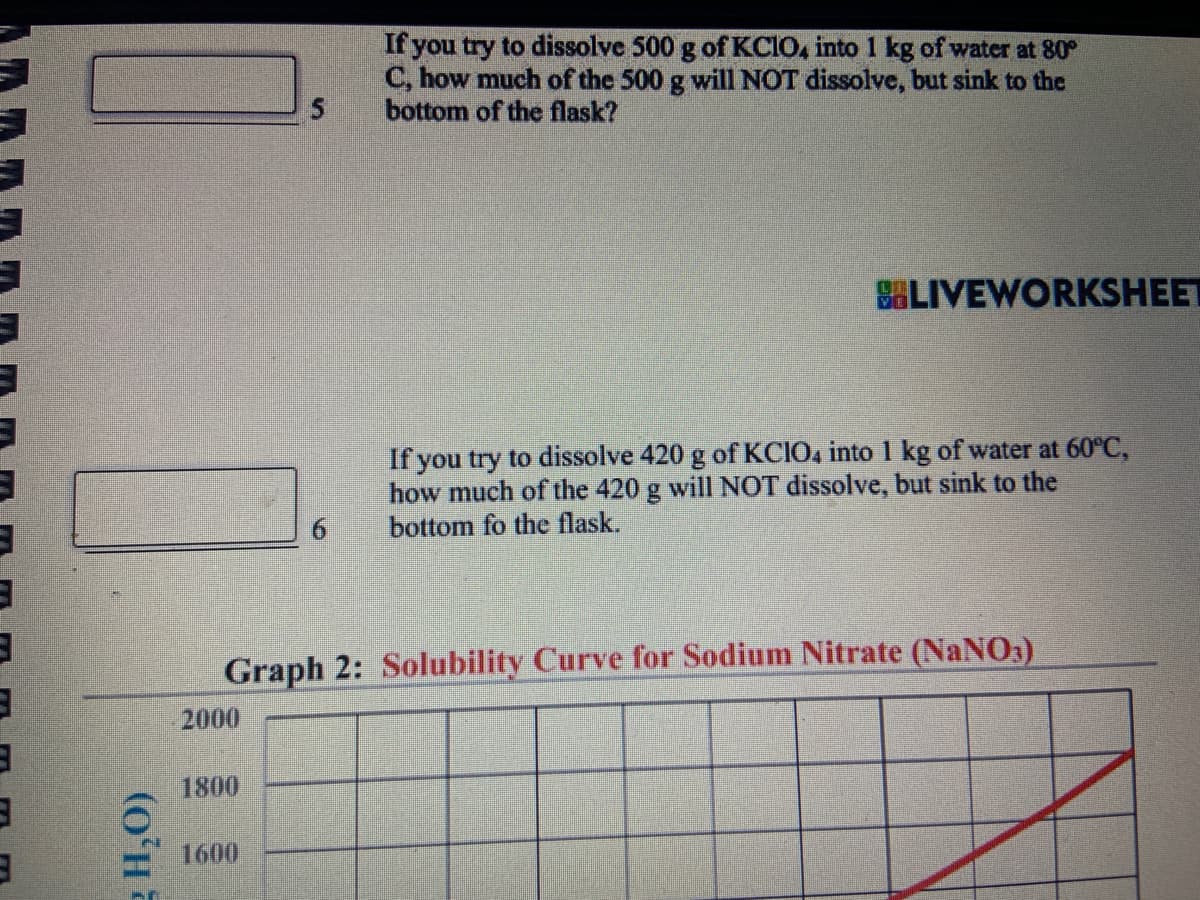 3
3
3
g H₂O)
2000
1800
5
1600
6
If you try to dissolve 500 g of KCIO4 into 1 kg of water at 80º
C, how much of the 500 g will NOT dissolve, but sink to the
bottom of the flask?
Graph 2: Solubility Curve for Sodium Nitrate (NaNO3)
LIVEWORKSHEET
If you try to dissolve 420 g of KCIO4 into 1 kg of water at 60°C,
how much of the 420 g will NOT dissolve, but sink to the
bottom fo the flask.