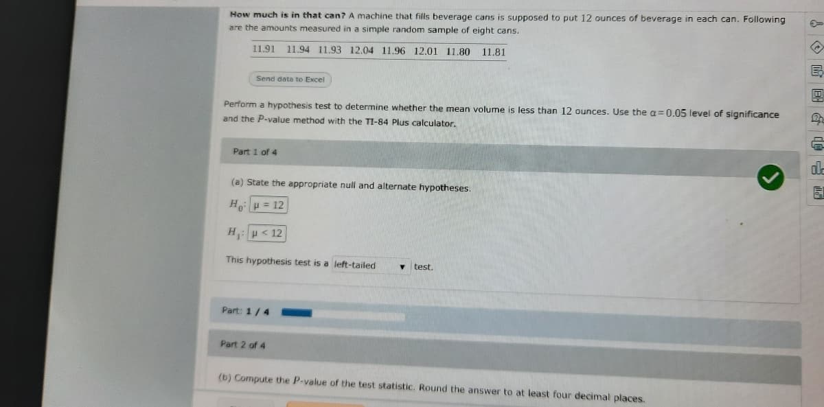 How much is in that can? A machine that fills beverage cans is supposed to put 12 ounces of beverage in each can. Following
are the amounts measured in a simple random sample of eight cans.
11.91 11.94 11.93 12.04 11.96 12.01 11.80
11.81
Send data to Excel
Perform a hypothesis test to determine whether the mean volume is less than 12 ounces. Use the a=0.05 level of significance
and the P-value method with the TI-84 Plus calculator.
Part 1 of 4
(a) State the appropriate null and alternate hypotheses.
Ho H = 12
H:p< 12
This hypothesis test is a left-tailed
test.
Part: 1/4
Part 2 of 4
(b) Compute the P-value of the test statistic. Round the answer to at least four decimal places.
