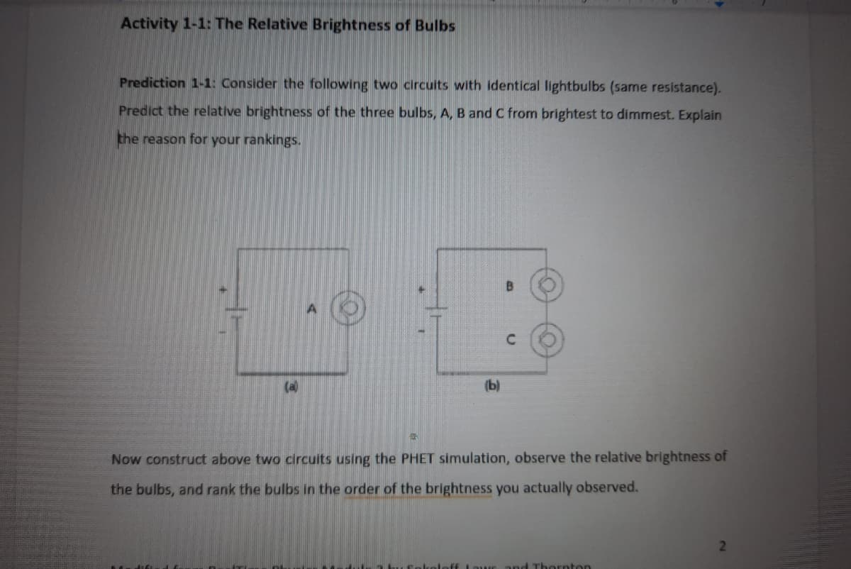 Activity 1-1: The Relative Brightness of Bulbs
Prediction 1-1: Consider the following two circults with identical lightbulbs (same resistance).
Predict the relative brightness of the three bulbs, A, B and C from brightest to dimmest. Explain
the reason for your rankings.
B
(a)
(Ы)
Now construct above two circuits using the PHET simulation, observe the relative brightness of
the bulbs, and rank the bulbs in the order of the brightness you actually observed.
Thornton
