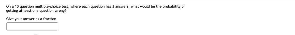 On a 10 question multiple-choice test, where each question has 3 answers, what would be the probability of
getting at least one question wrong?
Give your answer as a fraction
