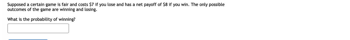 Supposed a certain game is fair and costs $7 if you lose and has a net payoff of $8 if you win. The only possible
outcomes of the game are winning and losing.
What is the probability of winning?
