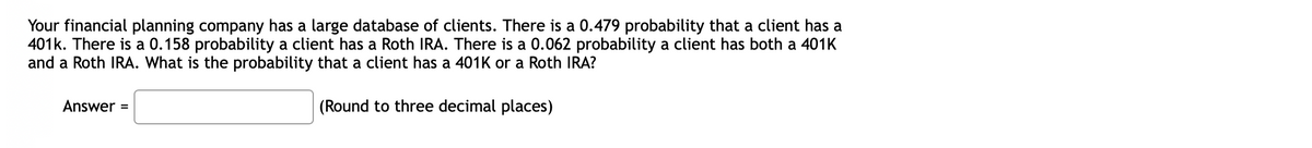 Your financial planning company has a large database of clients. There is a 0.479 probability that a client has a
401k. There is a 0.158 probability a client has a Roth IRA. There is a 0.062 probability a client has both a 401K
and a Roth IRA. What is the probability that a client has a 401K or a Roth IRA?
Answer =
(Round to three decimal places)
