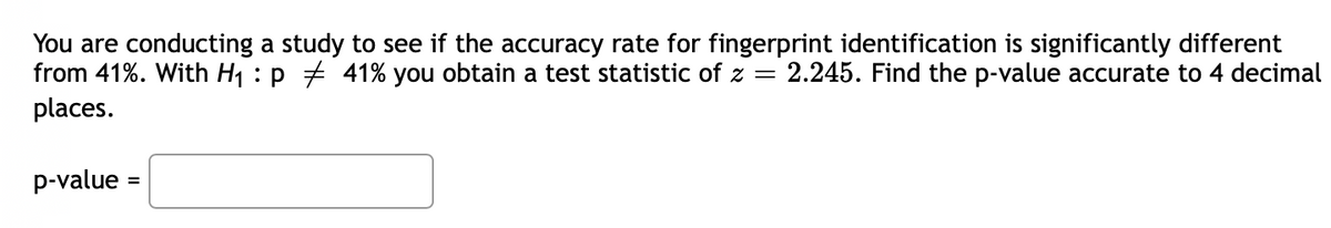 You are conducting a study to see if the accuracy rate for fingerprint identification is significantly different
from 41%. With H1 : p + 41% you obtain a test statistic of z =
places.
2.245. Find the p-value accurate to 4 decimal
p-value =
