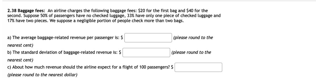 2.38 Baggage fees: An airline charges the following baggage fees: $20 for the first bag and $40 for the
second. Suppose 50% of passengers have no checked luggage, 33% have only one piece of checked luggage and
17% have two pieces. We suppose a negligible portion of people check more than two bags.
a) The average baggage-related revenue per passenger is: $
(please round to the
nearest cent)
b) The standard deviation of baggage-related revenue is: $
(please round to the
nearest cent)
c) About how much revenue should the airline expect for a flight of 100 passengers? $
(please round to the nearest dollar)
