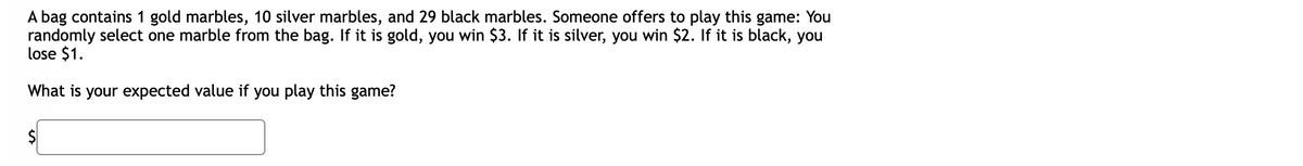 A bag contains 1 gold marbles, 10 silver marbles, and 29 black marbles. Someone offers to play this game: You
randomly select one marble from the bag. If it is gold, you win $3. If it is silver, you win $2. If it is black, you
lose $1.
What is your expected value if you play this game?
