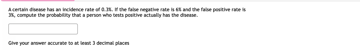 A certain disease has an incidence rate of 0.3%. If the false negative rate is 6% and the false positive rate is
3%, compute the probability that a person who tests positive actually has the disease.
Give your answer accurate to at least 3 decimal places
