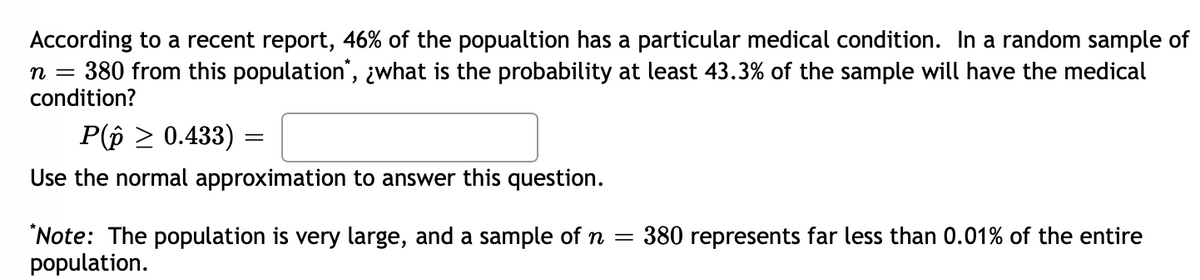 According to a recent report, 46% of the popualtion has a particular medical condition. In a random sample of
380 from this population", ¿what is the probability at least 43.3% of the sample will have the medical
condition?
n =
P(p 2 0.433)
Use the normal approximation to answer this question.
"Note: The population is very large, and a sample of n =
population.
380 represents far less than 0.01% of the entire
