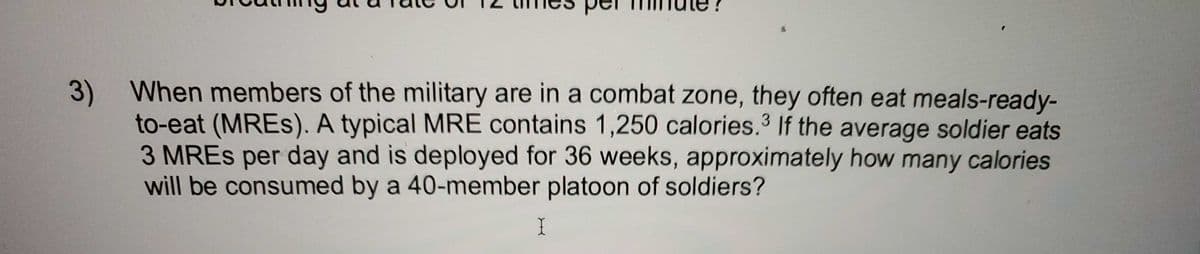 per
3) When members of the military are in a combat zone, they often eat meals-ready-
to-eat (MRES). A typical MRE contains 1,250 calories.3 If the average soldier eats
3 MRES per day and is deployed for 36 weeks, approximately how many calories
will be consumed by a 40-member platoon of soldiers?
I
