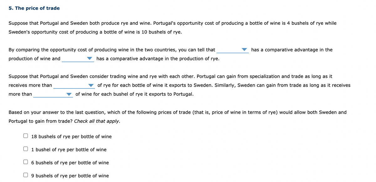 5. The price of trade
Suppose that Portugal and Sweden both produce rye and wine. Portugal's opportunity cost of producing a bottle of wine is 4 bushels of rye while
Sweden's opportunity cost of producing a bottle of wine is 10 bushels of rye.
By comparing the opportunity cost of producing wine in the two countries, you can tell that
has a comparative advantage in the
production of wine and
has a comparative advantage in the production of rye.
Suppose that Portugal and Sweden consider trading wine and rye with each other. Portugal can gain from specialization and trade as long as it
receives more than
of rye for each bottle of wine it exports to Sweden. Similarly, Sweden can gain from trade as long as it receives
more than
of wine for each bushel of rye it exports to Portugal.
Based on your answer to the last question, which of the following prices of trade (that is, price of wine in terms of rye) would allow both Sweden and
Portugal to gain from trade? Check all that apply.
18 bushels of rye per bottle of wine
U 1 bushel of rye per bottle of wine
6 bushels of rye per bottle of wine
O 9 bushels of rye per bottle of wine
