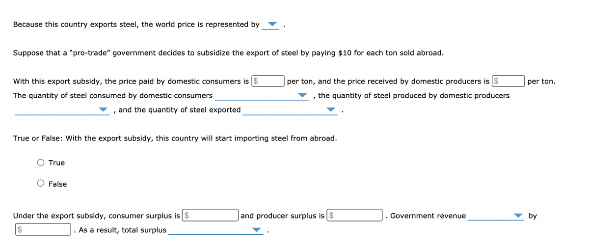 Because this country exports steel, the world price is represented by
Suppose that a "pro-trade" government decides to subsidize the export of steel by paying $10 for each ton sold abroad.
With this export subsidy, the price paid by domestic consumers is $
per ton, and the price received by domestic producers is $
per ton.
The quantity of steel consumed by domestic consumers
the quantity of steel produced by domestic producers
and the quantity of steel exported
True or False: With the export subsidy, this country will start importing steel from abroad.
O True
False
Under the export subsidy, consumer surplus is $
and producer surplus is $
Government revenue
by
2$
. As a result, total surplus
