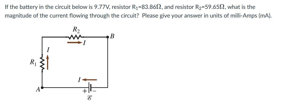 If the battery in the circuit below is 9.77V, resistor R1=83.862, and resistor R2=59.65N, what is the
magnitude of the current flowing through the circuit? Please give your answer in units of milli-Amps (mA).
R2
В
I
R1
A
+
