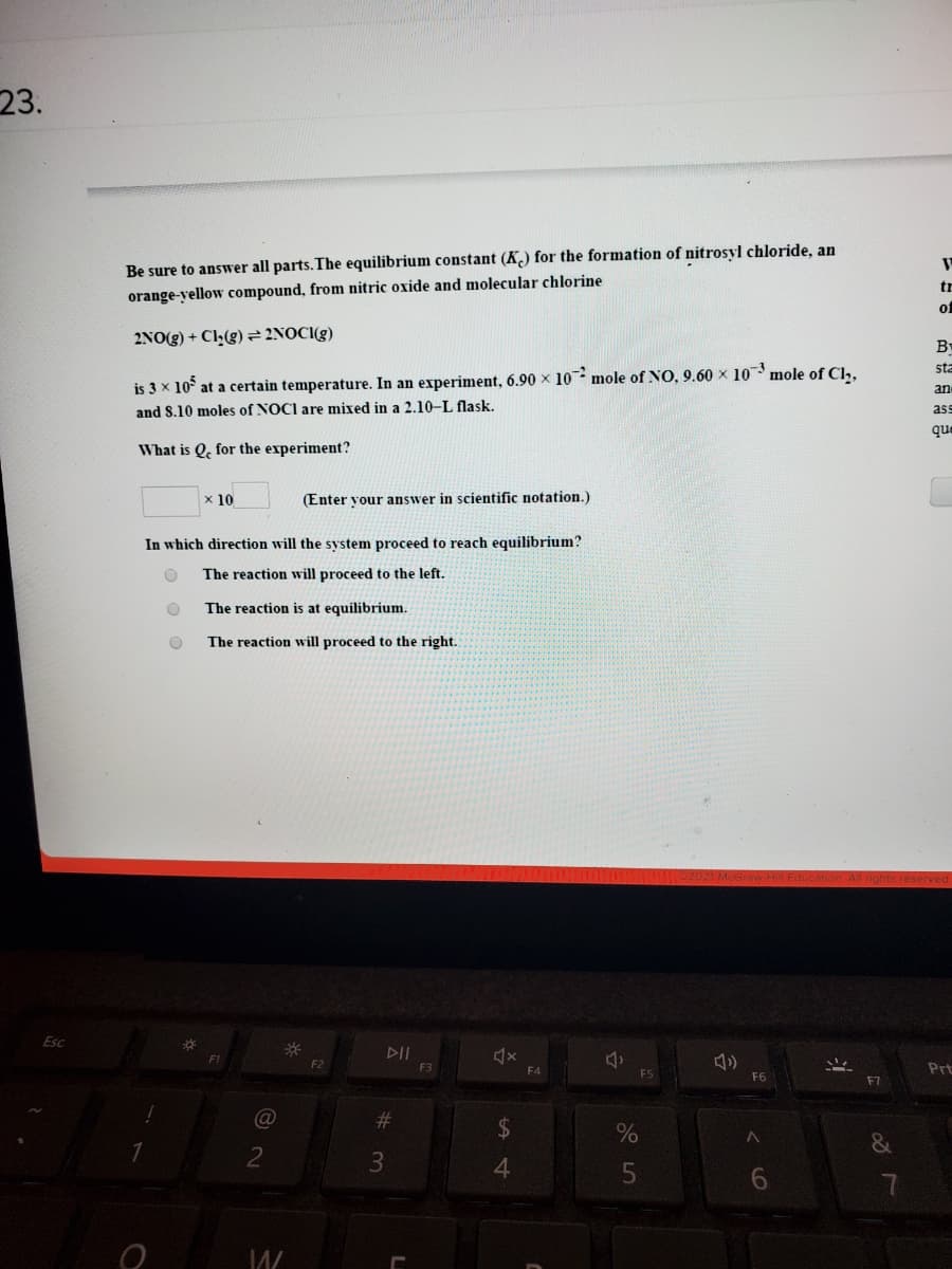 23.
Be sure to answer all parts.The equilibrium constant (K) for the formation of nitrosyl chloride, an
orange-yellow compound, from nitric oxide and molecular chlorine
tr
of
2NO(g) + Cl-(g)² 2NOCI(g)
B
sta
is 3 x 10° at a certain temperature. In an experiment, 6.90 × 10 mole of NO, 9.60 x 10 mole of Cl,,
an
and S.10 moles of NOCI are mixed in a 2.10-L flask.
ass
que
What is Q, for the experiment?
x 10
(Enter vour answer in scientific notation.)
In which direction will the system proceed to reach equilibrium?
The reaction will proceed to the left.
The reaction is at equilibrium.
The reaction will proceed to the right.
Esc
DII
F2
F3
F4
Prt
FS
F6
F7
(@
23
2
3
4.
