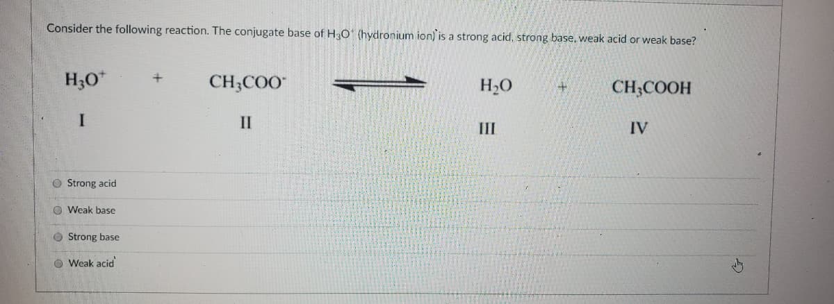 Consider the following reaction. The conjugate base of H3O" (hydronium ion) is a strong acid, strong base. weak acid or weak base?
H;0*
CH;COO
H2O
CH;COOH
II
II
IV
O Strong acid
O Weak base
O Strong base
O Weak acid
