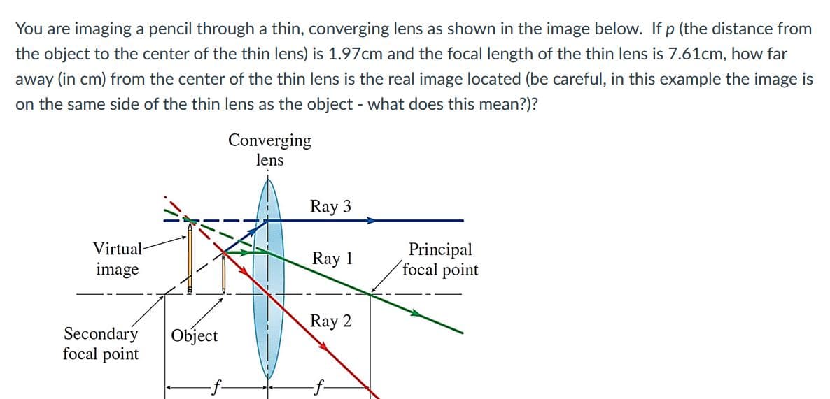You are imaging a pencil through a thin, converging lens as shown in the image below. If p (the distance from
the object to the center of the thin lens) is 1.97cm and the focal length of the thin lens is 7.61cm, how far
away (in cm) from the center of the thin lens is the real image located (be careful, in this example the image is
on the same side of the thin lens as the object - what does this mean?)?
Converging
lens
Ray 3
Virtual-
Principal
focal point
Ray 1
image
Ray 2
Secondary
focal point
Object
