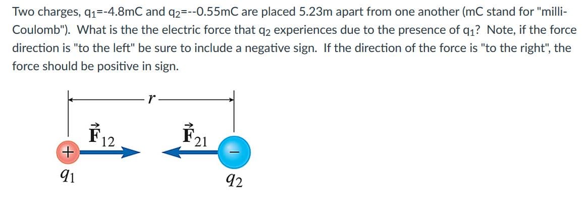 Two charges, q1=-4.8mC and q2=--0.55mC are placed 5.23m apart from one another (mC stand for "milli-
Coulomb"). What is the the electric force that q2 experiences due to the presence of q1? Note, if the force
direction is "to the left" be sure to include a negative sign. If the direction of the force is "to the right", the
force should be positive in sign.
r
F12
F21
91
92
