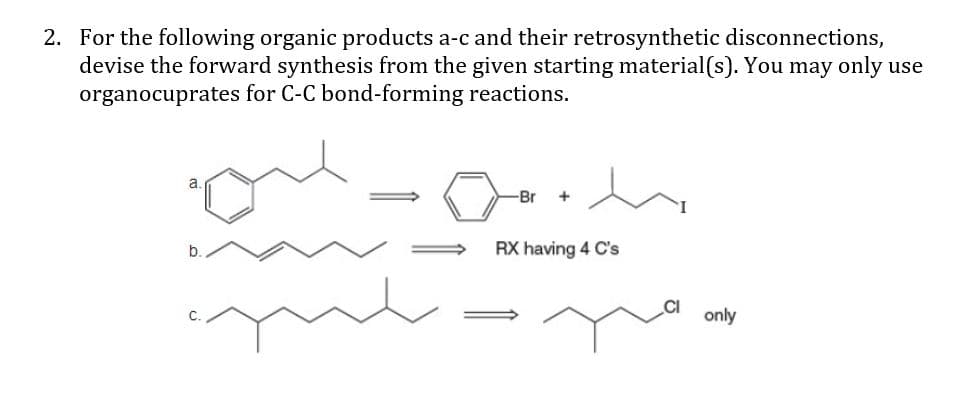 2. For the following organic products a-c and their retrosynthetic disconnections,
devise the forward synthesis from the given starting material(s). You may only use
organocuprates for C-C bond-forming reactions.
a.
Br
+
b.
RX having 4 C's
only
