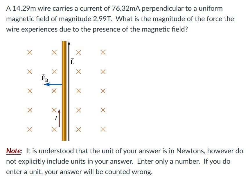 A 14.29m wire carries a current of 76.32mA perpendicular to a uniform
magnetic field of magnitude 2.99T. What is the magnitude of the force the
wire experiences due to the presence of the magnetic field?
Note: It is understood that the unit of your answer is in Newtons, however do
not explicitly include units in your answer. Enter only a number. If you do
enter a unit, your answer will be counted wrong.
