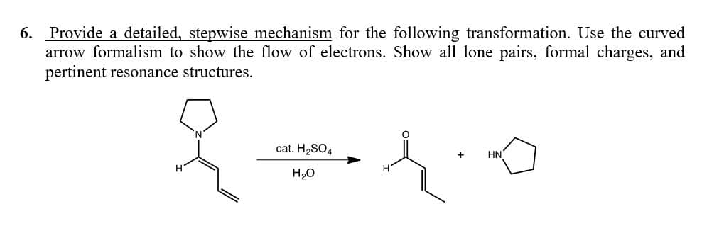 Provide a detailed, stepwise mechanism for the following transformation. Use the curved
arrow formalism to show the flow of electrons. Show all lone pairs, formal charges, and
pertinent resonance structures.
6.
of
cat. H2SO4
HN
H20

