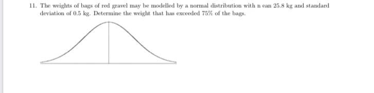 11. The weights of bags of red gravel may be modelled by a normal distribution with n ean 25.8 kg and standard
deviation of 0.5 kg. Determine the weight that has exceeded 75% of the bags.