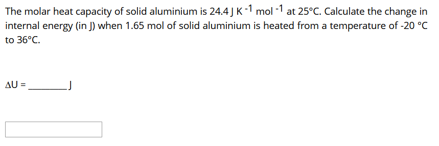 The molar heat capacity of solid aluminium is 24.4 J K-1 mol -1 at 25°C. Calculate the change in
internal energy (in J) when 1.65 mol of solid aluminium is heated from a temperature of -20 °C
to 36°C.
AU =
