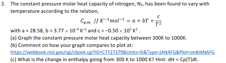 2. The constant pressure molar heat capacity of nitrogen, N2, has been found to vary with
temperature according to the relation,
Cp.m /] K¯²mol-1 = a + bT +
T2
with a = 28.58, b = 3.77 x 10-3 K-1 and c = -0.50 x 10° K² .
(a) Graph the constant pressure molar heat capacity between 300OK to 1000K.
(b) Comment on how your graph compares to plot at:
https://webbook.nist.gov/cgi/cbook.cgi?ID=C7727379&Units=SI&Type=JANAFG&Plot=on#JANAFG
(c) What is the change in enthalpy going from 300 K to 1000 K? Hint: dH = Cp(T)dt.
