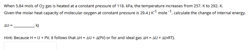 When 5.84 mols of 02 gas is heated at a constant pressure of 118. kPa, the temperature increases from 257. K to 292. K.
Given the molar heat capacity of molecular oxygen at constant pressure is 29.4 J K1 mole -1, calculate the change of internal energy.
AU =
kJ
Hint: Because H = U + PV, it follows that AH = AU + A(PV) or for and ideal gas AH = AU + A(nRT).
