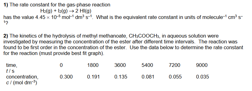 1) The rate constant for the gas-phase reaction
H2(g) + I2(g) → 2 HI(g)
has the value 4.45 x 10-5 mol-1 dm³ s-1. What is the equivalent rate constant in units of molecule-1 cm³ s-
1?
2) The kinetics of the hydrolysis of methyl methanoate, CH3COOCH3, in aqueous solution were
investigated by measuring the concentration of the ester after different time intervals. The reaction was
found to be first order in the concentration of the ester. Use the data below to determine the rate constant
for the reaction (must provide best fit graph).
3600
time,
t/s
1800
5400
7200
9000
concentration,
c/ (mol dm-3)
0.300
0.191
0.135
0.081
0.055
0.035
