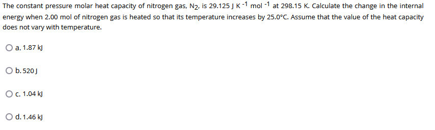 The constant pressure molar heat capacity of nitrogen gas, N2, is 29.125 J K-1 mol -1 at 298.15 K. Calculate the change in the internal
energy when 2.00 mol of nitrogen gas is heated so that its temperature increases by 25.0°C. Assume that the value of the heat capacity
does not vary with temperature.
O a. 1.87 k)
O b.520J
O. 1.04 kJ
O d. 1.46 kJ
