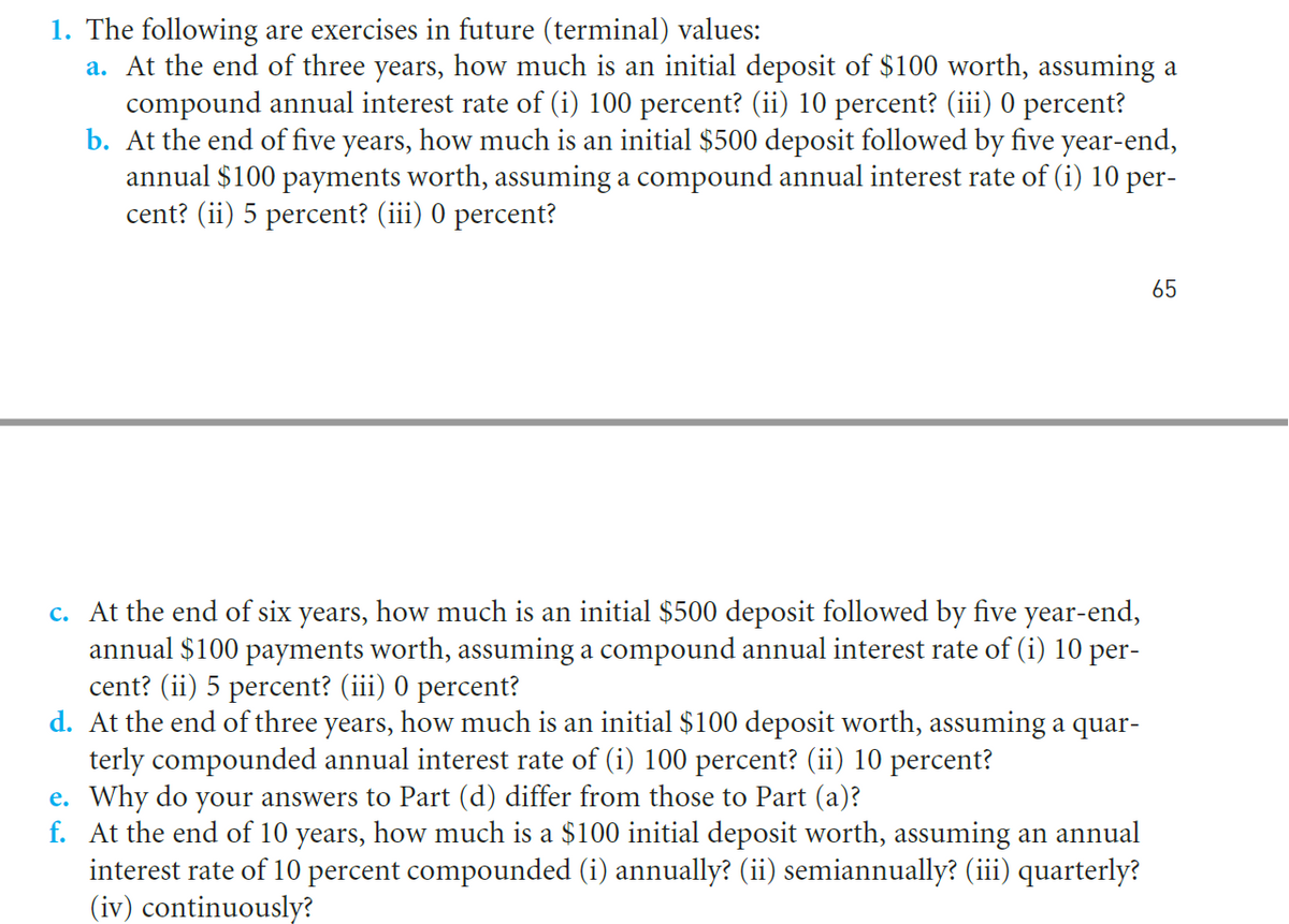 1. The following are exercises in future (terminal) values:
a. At the end of three years, how much is an initial deposit of $100 worth, assuming a
compound annual interest rate of (i) 100 percent? (ii) 10 percent? (iii) 0 percent?
b. At the end of five years, how much is an initial $500 deposit followed by five year-end,
annual $100 payments worth, assuming a compound annual interest rate of (i) 10 per-
cent? (ii) 5 percent? (iii) 0 percent?
65
c. At the end of six years, how much is an initial $500 deposit followed by five year-end,
annual $100 payments worth, assuming a compound annual interest rate of (i) 10 per-
cent? (ii) 5 percent? (iii) 0 percent?
d. At the end of three years, how much is an initial $100 deposit worth, assuming a quar-
terly compounded annual interest rate of (i) 100 percent? (ii) 10 percent?
e. Why do your answers to Part (d) differ from those to Part (a)?
f. At the end of 10 years, how much is a $100 initial deposit worth, assuming an annual
interest rate of 10 percent compounded (i) annually? (ii) semiannually? (iii) quarterly?
(iv) continuously?

